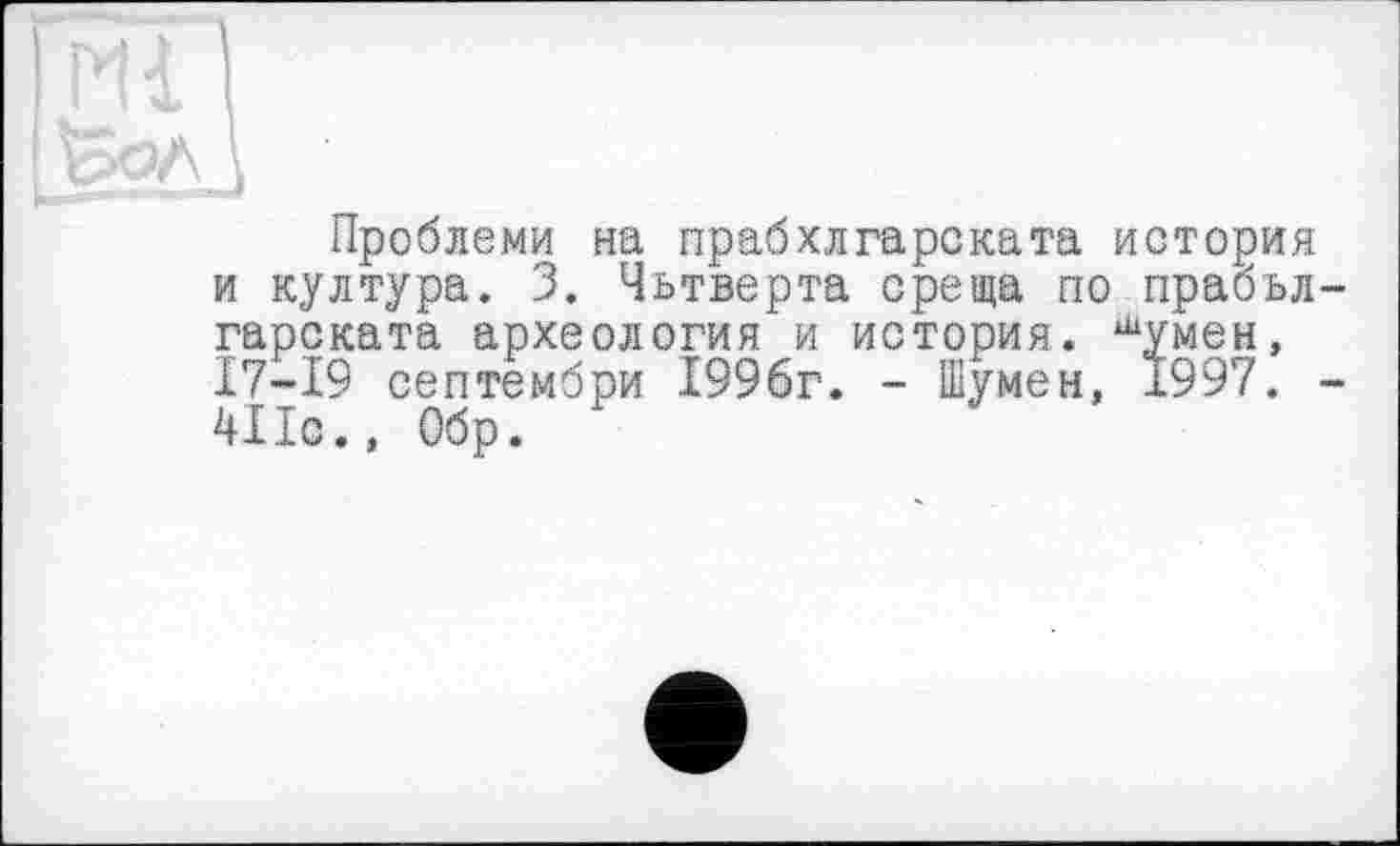 ﻿Проблеми на прабхлгарската история и култура. 3. Чьтверта среща по прабъл-гарската археология и история. шумен, 17—19 септембри 1996г. - Шумен, 1997. -4ІІс., Обр.